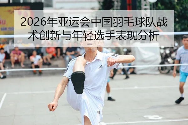 2026年亚运会中国羽毛球队战术创新与年轻选手表现分析