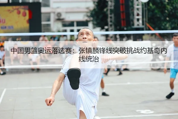 中国男篮奥运落选赛：张镇麟锋线突破挑战约基奇内线统治