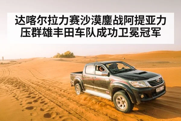 达喀尔拉力赛沙漠鏖战阿提亚力压群雄丰田车队成功卫冕冠军