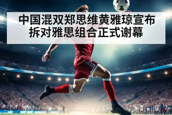 中国混双郑思维黄雅琼宣布拆对雅思组合正式谢幕